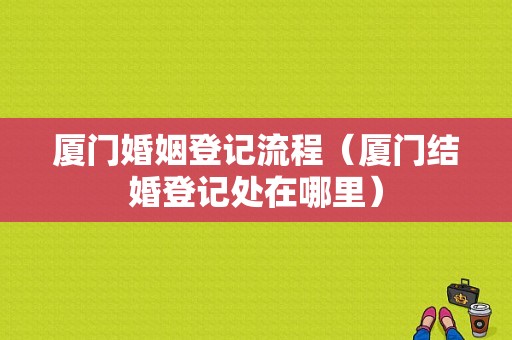 厦门婚姻登记流程（厦门结婚登记处在哪里）