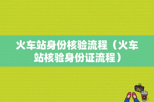 火车站身份核验流程（火车站核验身份证流程）