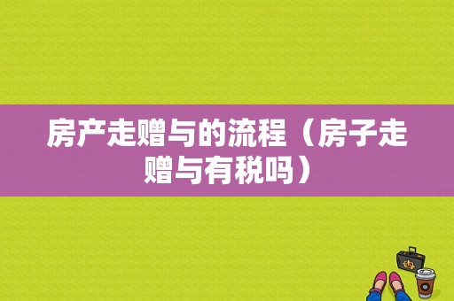 房产走赠与的流程（房子走赠与有税吗）-第1张图片-祥安律法网