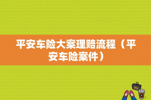 平安车险大案理赔流程（平安车险案件）