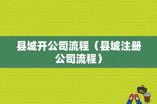 县城开公司流程（县城注册公司流程）-第1张图片-祥安律法网