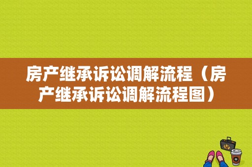 房产继承诉讼调解流程（房产继承诉讼调解流程图）