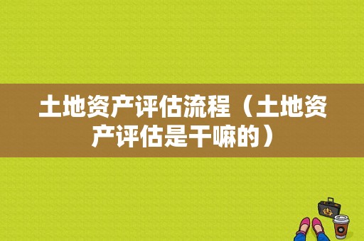 土地资产评估流程（土地资产评估是干嘛的）