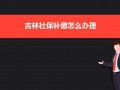 长春单位社保补缴流程（2020年补缴社保长春规定）