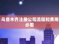 乌鲁木齐注册公司流程及费用（乌鲁木齐注册新公司）